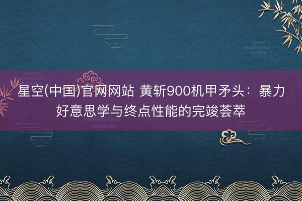 星空(中国)官网网站 黄斩900机甲矛头：暴力好意思学与终点性能的完竣荟萃