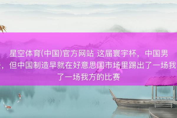 星空体育(中国)官方网站 这届寰宇杯，中国男足又没去，但中国制造早就在好意思国市场里踢出了一场我方的比赛