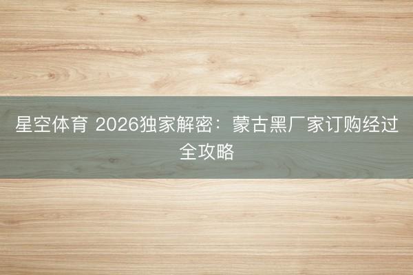 星空体育 2026独家解密：蒙古黑厂家订购经过全攻略