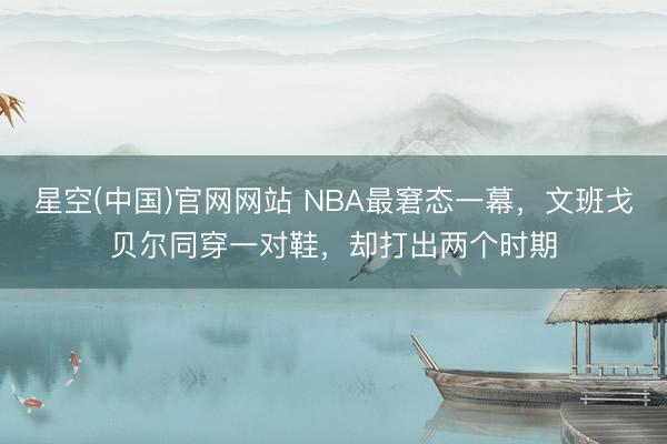 星空(中国)官网网站 NBA最窘态一幕，文班戈贝尔同穿一对鞋，却打出两个时期