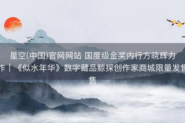 星空(中国)官网网站 国度级金奖内行方晓辉力作｜《似水年华》数字藏品鲸探创作家商城限量发售