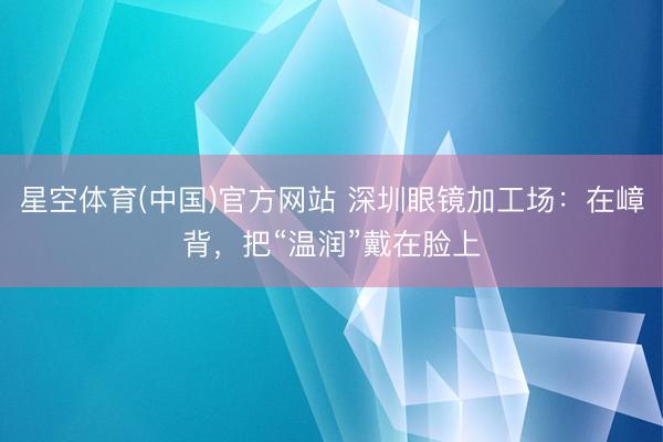 星空体育(中国)官方网站 深圳眼镜加工场：在嶂背，把“温润”戴在脸上