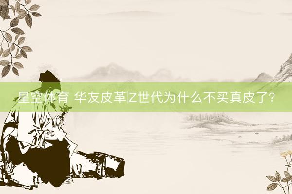 星空体育 华友皮革|Z世代为什么不买真皮了？