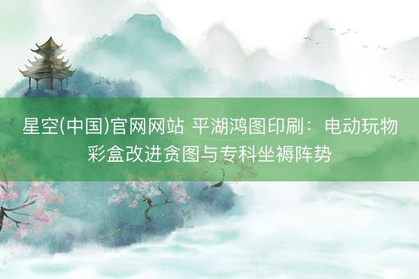 星空(中国)官网网站 平湖鸿图印刷：电动玩物彩盒改进贪图与专科坐褥阵势