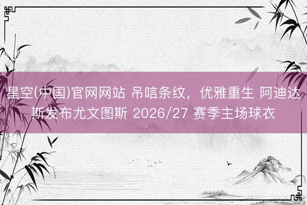 星空(中国)官网网站 吊唁条纹，优雅重生 阿迪达斯发布尤文图斯 2026/27 赛季主场球衣
