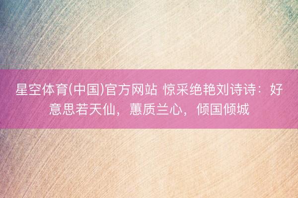 星空体育(中国)官方网站 惊采绝艳刘诗诗：好意思若天仙，蕙质兰心，倾国倾城