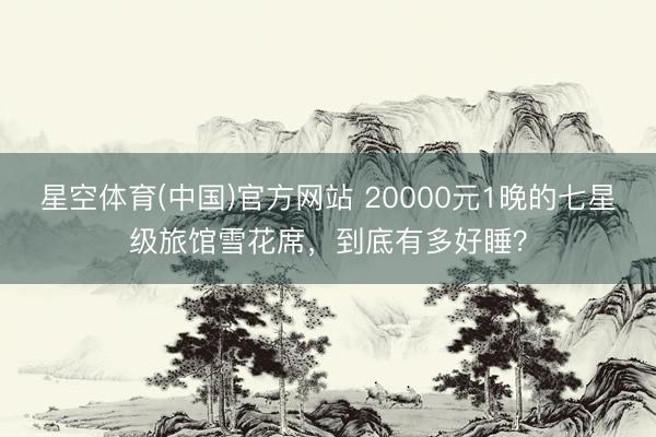 星空体育(中国)官方网站 20000元1晚的七星级旅馆雪花席，到底有多好睡？