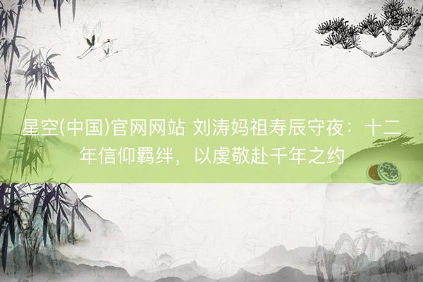 星空(中国)官网网站 刘涛妈祖寿辰守夜：十二年信仰羁绊，以虔敬赴千年之约