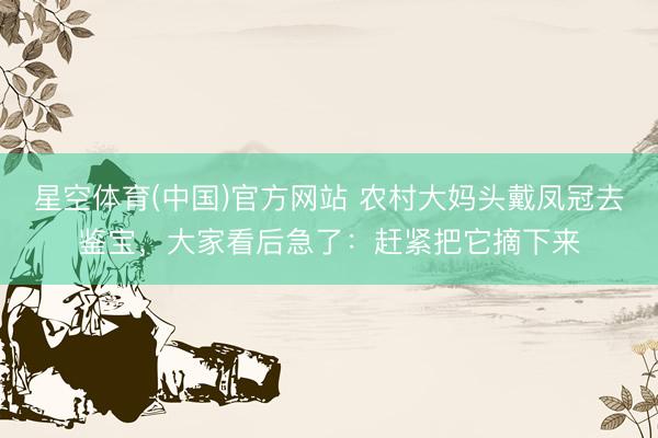 星空体育(中国)官方网站 农村大妈头戴凤冠去鉴宝，大家看后急了：赶紧把它摘下来