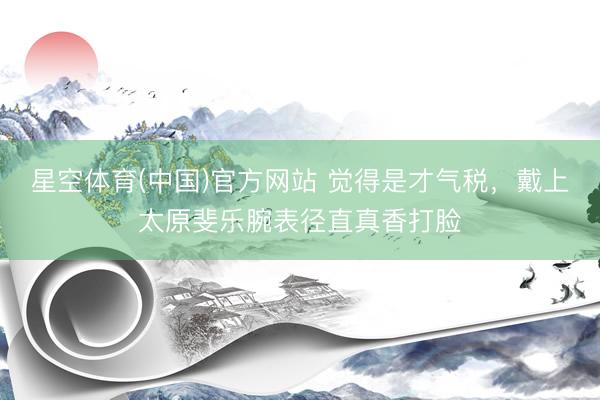 星空体育(中国)官方网站 觉得是才气税，戴上太原斐乐腕表径直真香打脸