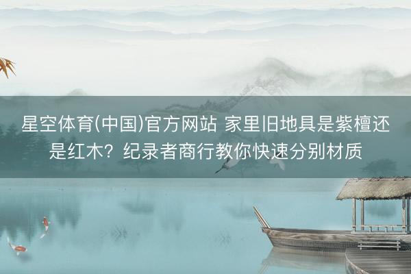 星空体育(中国)官方网站 家里旧地具是紫檀还是红木？纪录者商行教你快速分别材质