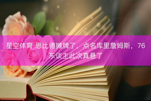星空体育 恩比德摊牌了，点名库里詹姆斯，76东谈主此次真悬了