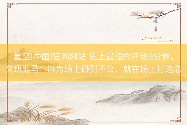 星空(中国)官网网站 史上最强的开场6分钟。文班亚马：以为场上碰到不公，就在场上打追念