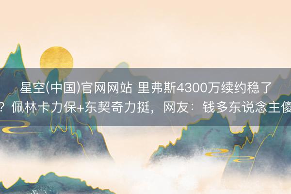 星空(中国)官网网站 里弗斯4300万续约稳了？佩林卡力保+东契奇力挺，网友：钱多东说念主傻