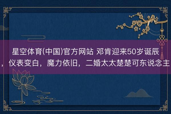 星空体育(中国)官方网站 邓肯迎来50岁诞辰，仪表变白，魔力依旧，二婚太太楚楚可东说念主