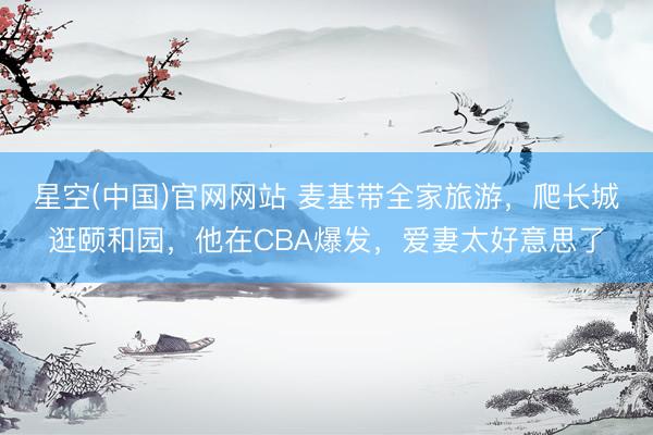 星空(中国)官网网站 麦基带全家旅游，爬长城逛颐和园，他在CBA爆发，爱妻太好意思了