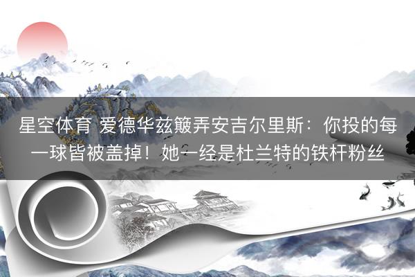 星空体育 爱德华兹簸弄安吉尔里斯:你投的每一球皆被盖掉!她一经是杜兰特的铁杆粉丝