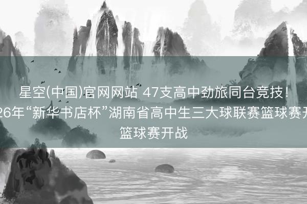 星空(中国)官网网站 47支高中劲旅同台竞技！2026年“新华书店杯”湖南省高中生三大球联赛篮球赛开战