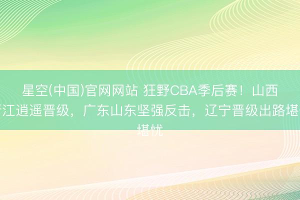 星空(中国)官网网站 狂野CBA季后赛！山西浙江逍遥晋级，广东山东坚强反击，辽宁晋级出路堪忧