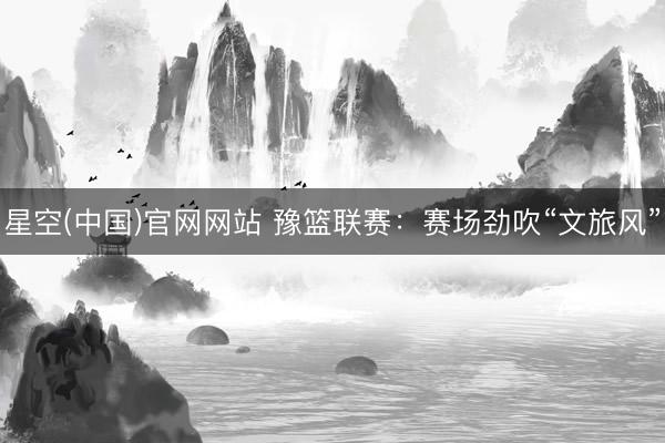 星空(中国)官网网站 豫篮联赛：赛场劲吹“文旅风”