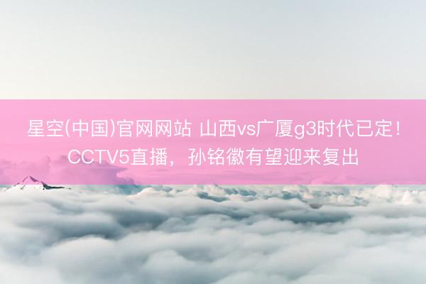 星空(中国)官网网站 山西vs广厦g3时代已定！CCTV5直播，孙铭徽有望迎来复出