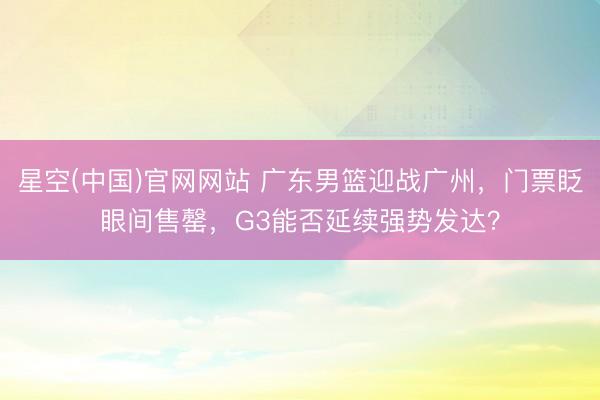 星空(中国)官网网站 广东男篮迎战广州，门票眨眼间售罄，G3能否延续强势发达？
