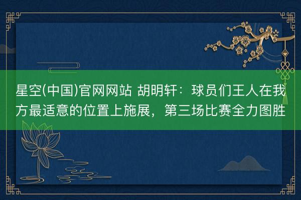 星空(中国)官网网站 胡明轩：球员们王人在我方最适意的位置上施展，第三场比赛全力图胜