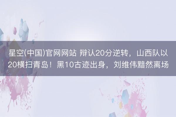 星空(中国)官网网站 辩认20分逆转，山西队以20横扫青岛！黑10古迹出身，刘维伟黯然离场