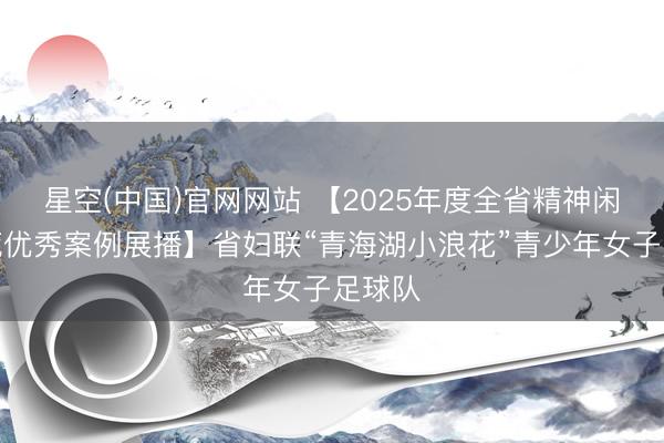 星空(中国)官网网站 【2025年度全省精神闲雅拓荒优秀案例展播】省妇联“青海湖小浪花”青少年女子足球队