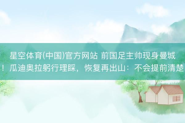 星空体育(中国)官方网站 前国足主帅现身曼城！瓜迪奥拉躬行理睬，恢复再出山：不会提前清楚
