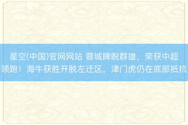 星空(中国)官网网站 蓉城睥睨群雄，荣获中超领跑！海牛获胜开脱左迁区，津门虎仍在底部抵抗