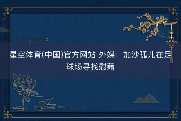星空体育(中国)官方网站 外媒：加沙孤儿在足球场寻找慰藉
