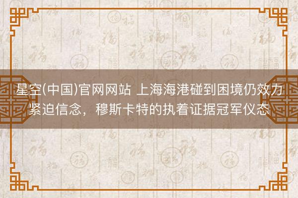 星空(中国)官网网站 上海海港碰到困境仍效力紧迫信念，穆斯卡特的执着证据冠军仪态