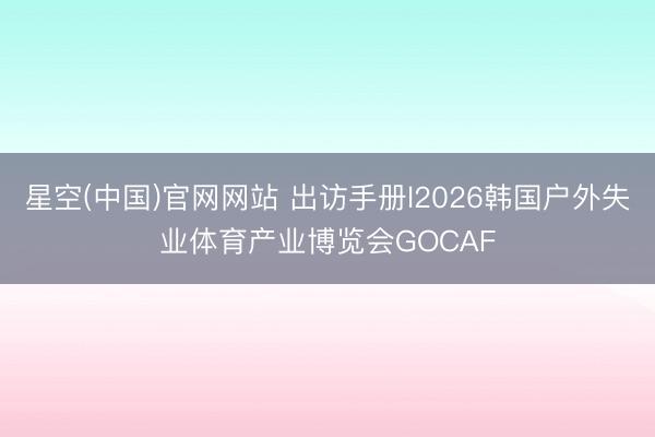 星空(中国)官网网站 出访手册l2026韩国户外失业体育产业博览会GOCAF