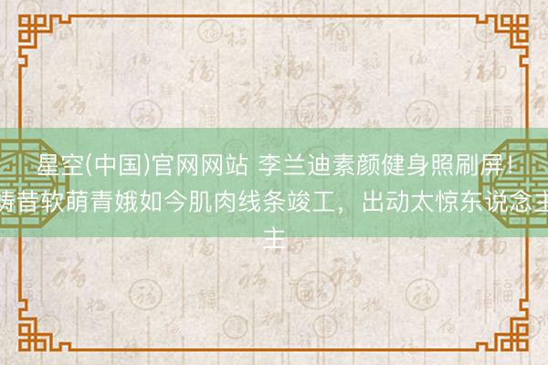 星空(中国)官网网站 李兰迪素颜健身照刷屏！畴昔软萌青娥如今肌肉线条竣工，出动太惊东说念主