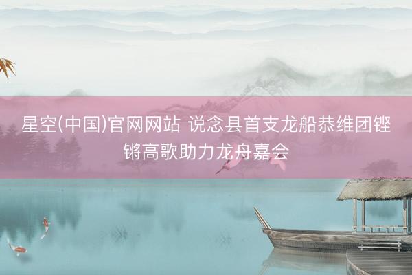 星空(中国)官网网站 说念县首支龙船恭维团铿锵高歌助力龙舟嘉会