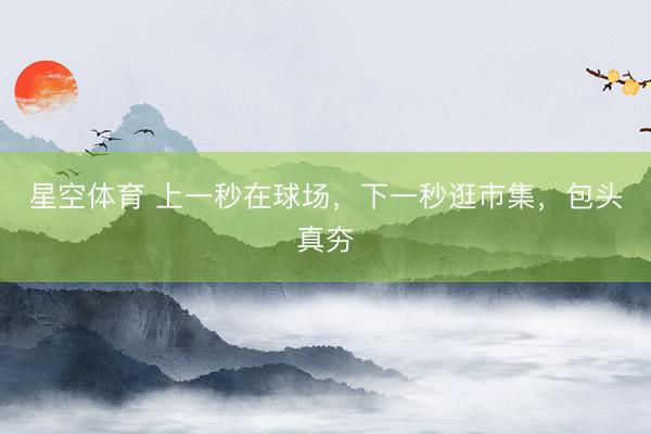星空体育 上一秒在球场，下一秒逛市集，包头真夯