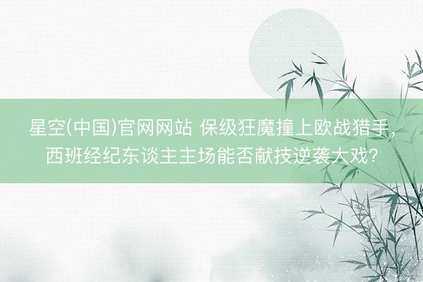 星空(中国)官网网站 保级狂魔撞上欧战猎手，西班经纪东谈主主场能否献技逆袭大戏？