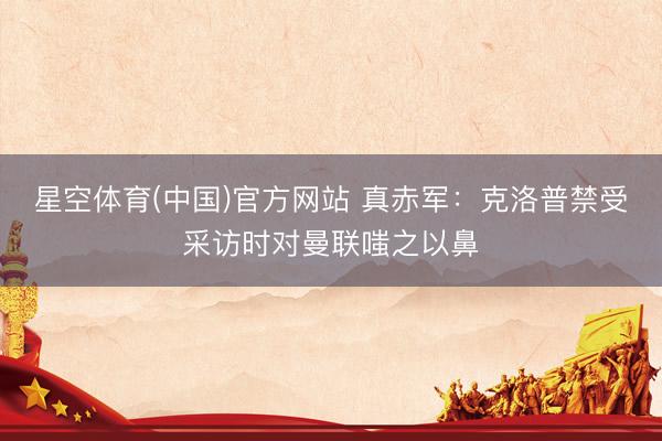 星空体育(中国)官方网站 真赤军：克洛普禁受采访时对曼联嗤之以鼻