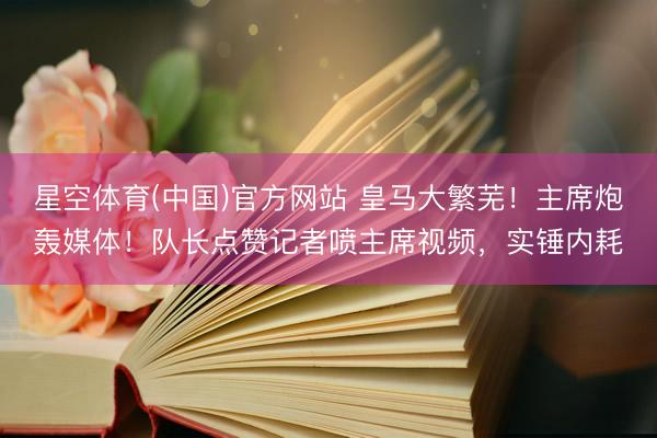 星空体育(中国)官方网站 皇马大繁芜！主席炮轰媒体！队长点赞记者喷主席视频，实锤内耗