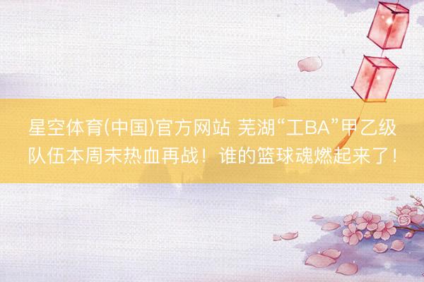 星空体育(中国)官方网站 芜湖“工BA”甲乙级队伍本周末热血再战！谁的篮球魂燃起来了！