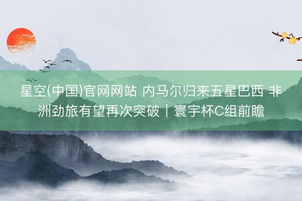 星空(中国)官网网站 内马尔归来五星巴西 非洲劲旅有望再次突破｜寰宇杯C组前瞻