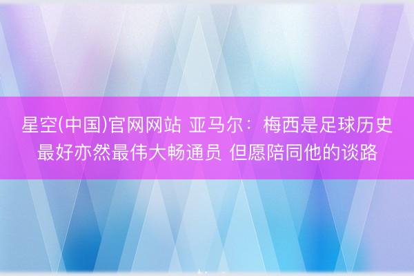 星空(中国)官网网站 亚马尔：梅西是足球历史最好亦然最伟大畅通员 但愿陪同他的谈路