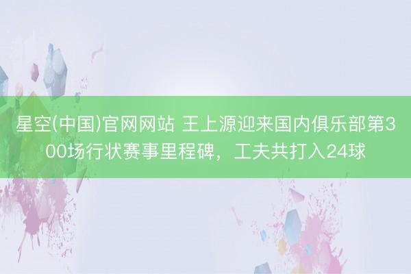 星空(中国)官网网站 王上源迎来国内俱乐部第300场行状赛事里程碑，工夫共打入24球