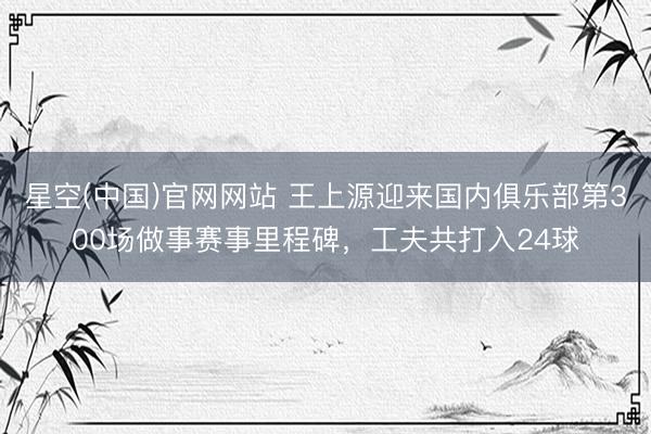 星空(中国)官网网站 王上源迎来国内俱乐部第300场做事赛事里程碑，工夫共打入24球