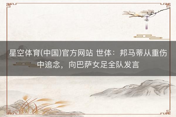 星空体育(中国)官方网站 世体：邦马蒂从重伤中追念，向巴萨女足全队发言
