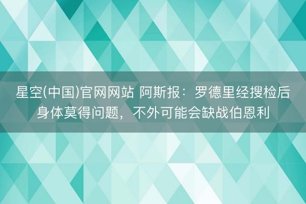 星空(中国)官网网站 阿斯报：罗德里经搜检后身体莫得问题，不外可能会缺战伯恩利