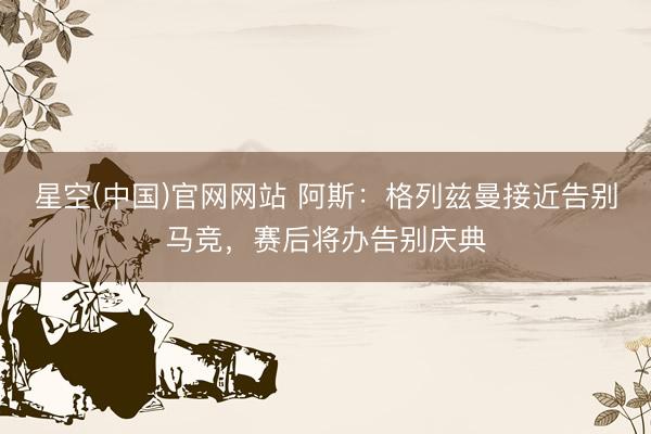 星空(中国)官网网站 阿斯：格列兹曼接近告别马竞，赛后将办告别庆典