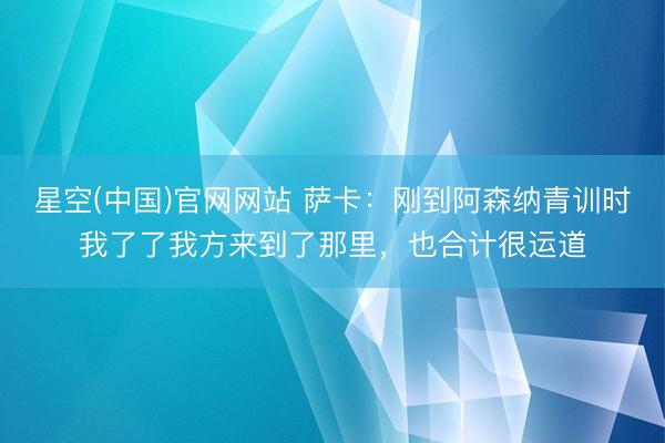 星空(中国)官网网站 萨卡：刚到阿森纳青训时我了了我方来到了那里，也合计很运道