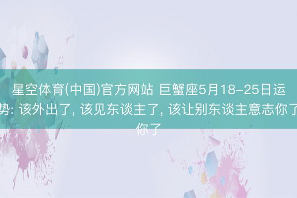 星空体育(中国)官方网站 巨蟹座5月18-25日运势: 该外出了， 该见东谈主了， 该让别东谈主意志你了